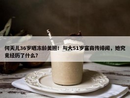 何天儿36岁晒冻龄美照！与大51岁富商传绯闻，她究竟经历了什么？