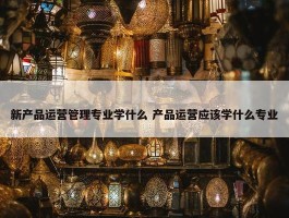 新产品运营管理专业学什么 产品运营应该学什么专业