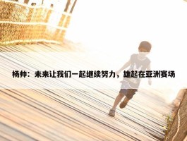 杨帅：未来让我们一起继续努力，雄起在亚洲赛场