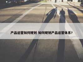 产品运营如何规划 如何规划产品运营体系?