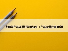 去哪学产品运营好学些知乎（产品运营在哪里学）