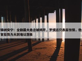 锦绣安宁：全剧最大悬念被揭开，罗慎远只表面怯懦，他背后势力大到难以想象