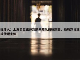 媒体人：上海男篮主帅刘鹏未随队前往新疆，助教邓肯或成代理主帅