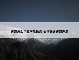 运营怎么了解产品信息 如何确定运营产品