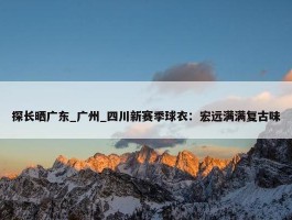 探长晒广东_广州_四川新赛季球衣：宏远满满复古味