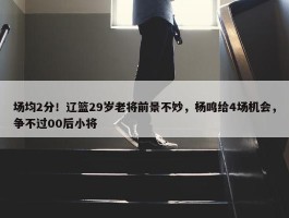 场均2分！辽篮29岁老将前景不妙，杨鸣给4场机会，争不过00后小将