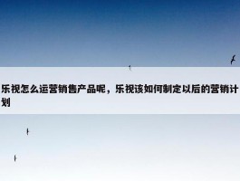 乐视怎么运营销售产品呢，乐视该如何制定以后的营销计划