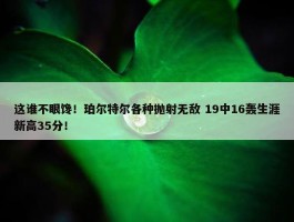 这谁不眼馋！珀尔特尔各种抛射无敌 19中16轰生涯新高35分！