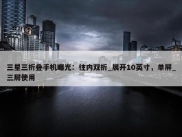 三星三折叠手机曝光：往内双折_展开10英寸，单屏_三屏使用