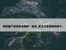 两款国产游戏备受期待：明末_影之刃零更期待哪个_