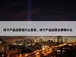 线下产品运营是什么意思，线下产品运营主要做什么