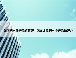 如何把一件产品运营好（怎么才能把一个产品做好?）