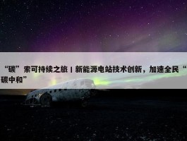 “碳”索可持续之旅丨新能源电站技术创新，加速全民“碳中和”