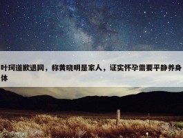 叶珂道歉退网，称黄晓明是家人，证实怀孕需要平静养身体