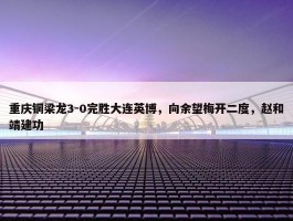 重庆铜梁龙3-0完胜大连英博，向余望梅开二度，赵和靖建功