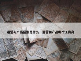 运营与产品区别是什么，运营和产品哪个工资高