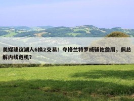 美媒建议湖人6换2交易！夺格兰特罗威辅佐詹眉，佩总解内线危机？