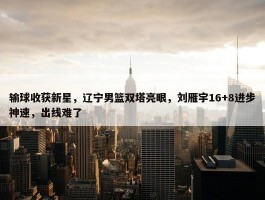 输球收获新星，辽宁男篮双塔亮眼，刘雁宇16+8进步神速，出线难了