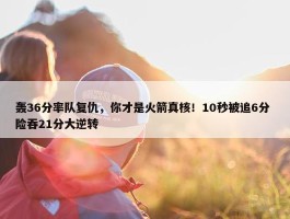 轰36分率队复仇，你才是火箭真核！10秒被追6分 险吞21分大逆转