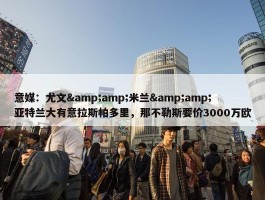 意媒：尤文&amp;米兰&amp;亚特兰大有意拉斯帕多里，那不勒斯要价3000万欧