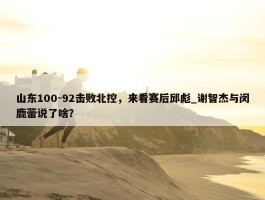 山东100-92击败北控，来看赛后邱彪_谢智杰与闵鹿蕾说了啥？