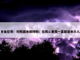 克鲁尼奇：对阵国米很特别；在我心里我一直都是米兰人