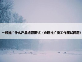 一般推广什么产品运营面试（应聘推广类工作面试问题）