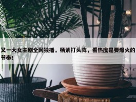 又一大女主剧全网独播，杨紫打头阵，看热度是要爆火的节奏！