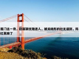 厦门这一夜，赵丽颖优雅迷人，被关晓彤的壮无语到，陈红赢麻了