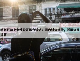 塔利班禁止女性公开场合说话？国内媒体疯传，然而这是谣言