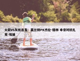 火箭VS灰熊首发：莫兰特PK杰伦-格林 申京对抗扎克-埃迪