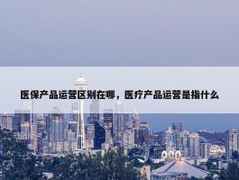 医保产品运营区别在哪，医疗产品运营是指什么