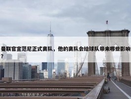 曼联官宣范尼正式离队，他的离队会给球队带来哪些影响？