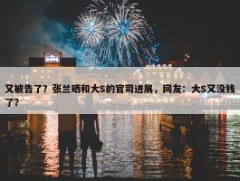 又被告了？张兰晒和大S的官司进展，网友：大S又没钱了？