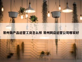 常州做产品运营工资怎么样 常州网店运营公司哪家好