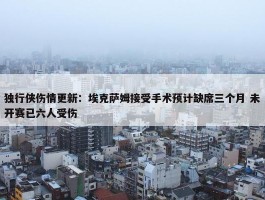 独行侠伤情更新：埃克萨姆接受手术预计缺席三个月 未开赛已六人受伤