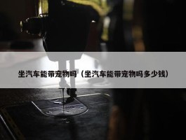 坐汽车能带宠物吗（坐汽车能带宠物吗多少钱）