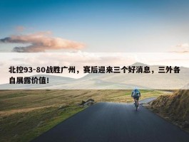 北控93-80战胜广州，赛后迎来三个好消息，三外各自展露价值！