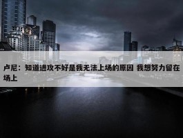 卢尼：知道进攻不好是我无法上场的原因 我想努力留在场上