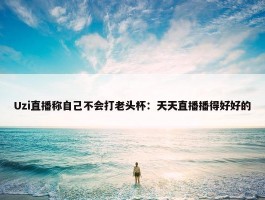 Uzi直播称自己不会打老头杯：天天直播播得好好的