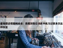 霍福德谈塔图姆绝杀：我看到他在训练中练习过很多次这种投篮