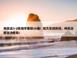 林高远3-2陈垣宇晋级16强！双方见招拆招，林高远统治决胜局！