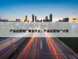 产品运营推广要会什么，产品运营推广计划