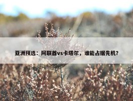 亚洲预选：阿联酋vs卡塔尔，谁能占据先机？