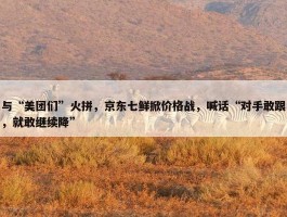 与“美团们”火拼，京东七鲜掀价格战，喊话“对手敢跟，就敢继续降”