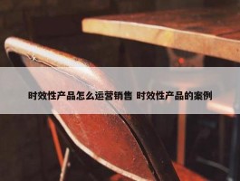 时效性产品怎么运营销售 时效性产品的案例