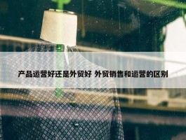 产品运营好还是外贸好 外贸销售和运营的区别