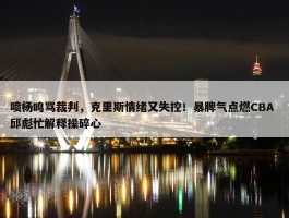 喷杨鸣骂裁判，克里斯情绪又失控！暴脾气点燃CBA 邱彪忙解释操碎心