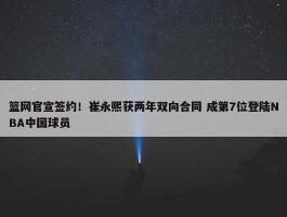 篮网官宣签约！崔永熙获两年双向合同 成第7位登陆NBA中国球员