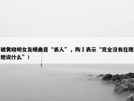 被黄晓明女友嘲曲目“丢人”，陶喆表示“完全没有在理她说什么”！